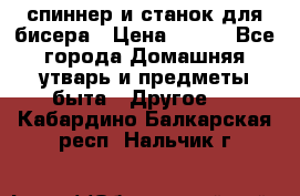 спиннер и станок для бисера › Цена ­ 500 - Все города Домашняя утварь и предметы быта » Другое   . Кабардино-Балкарская респ.,Нальчик г.